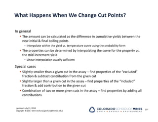 Updated: July 12, 2018
Copyright © 2017 John Jechura (jjechura@mines.edu)
What Happens When We Change Cut Points?
In general
 The amount can be calculated as the difference in cumulative yields between the
new initial & final boiling points
• Interpolate within the yield vs. temperature curve using the probability form
 The properties can be determined by interpolating the curve for the property vs.
the mid‐increment yield
• Linear interpolation usually sufficient
Special cases
 Slightly smaller than a given cut in the assay – find properties of the “excluded”
fraction & subtract contribution from the given cut
 Slightly larger than a given cut in the assay – find properties of the “included”
fraction & add contribution to the given cut
 Combination of two or more given cuts in the assay – find properties by adding all
contributions
107
 