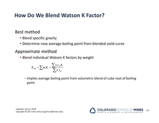 Updated: July 12, 2018
Copyright © 2017 John Jechura (jjechura@mines.edu)
How Do We Blend Watson K Factor?
Best method
 Blend specific gravity
 Determine new average boiling point from blended yield curve
Approximate method
 Blend individual Watson K factors by weight
• Implies average boiling point from volumetric blend of cube root of boiling
point
112

 




i oi i
mix i i
i oi
v K
K w K
v
 