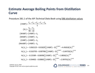 Updated: July 12, 2018
Copyright © 2017 John Jechura (jjechura@mines.edu)
Estimate Average Boiling Points from Distillation
Curve
Procedure 2B1.1 of the API Technical Data Book using D86 distillation values
114
 
 
   
   
   
   
     
     
   




  
  
  
  
     
 
 
     
 
 

10 30 50 70 90
90 10
1
2
3
4
0.6667 0.25
1
0.6667 0.333
2
VABP
5
SL
90 10
WABP VABP
MABP VABP
CABP VABP
MeABP VABP
ln 3.062123 0.01829 VABP 32 4.45818 SL
ln 0.563793 0.007981 VABP 32 3.04729 SL
ln
T T T T T
T T
     
     
    
 
 
     
 
 
0.45 0.45
3
0.6667 0.333
4
0.23589 0.06906 VABP 32 1.8858 SL
ln 0.94402 0.00865 VABP 32 2.99791 SL
 