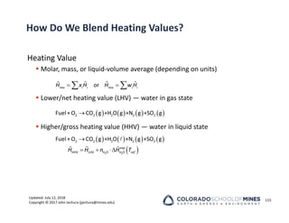 Updated: July 12, 2018
Copyright © 2017 John Jechura (jjechura@mines.edu)
How Do We Blend Heating Values?
Heating Value
 Molar, mass, or liquid‐volume average (depending on units)
 Lower/net heating value (LHV) — water in gas state
 Higher/gross heating value (HHV) — water in liquid state
115
 
 
  ˆ ˆ
or
mix i i mix i i
H x H H w H
       

2 2 2 2 2
Fuel+ O CO g +H O g +N g +SO g
       
 

  

  
2 2
2 2 2 2 2
HHV LHV H O H O
Fuel+ O CO g +H O +N g +SO g
vap
ref
H H n H T
 