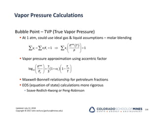 Updated: July 12, 2018
Copyright © 2017 John Jechura (jjechura@mines.edu)
Vapor Pressure Calculations
Bubble Point – TVP (True Vapor Pressure)
 At 1 atm, could use ideal gas & liquid assumptions – molar blending
 Vapor pressure approximation using accentric factor
 Maxwell‐Bonnell relationship for petroleum fractions
 EOS (equation of state) calculations more rigorous
• Soave‐Redlich‐Kwong or Peng‐Robinson
116
 
1 1
vap
i
i i i i
P T
y x K x
P
 
   
 
 
  
 
   
  
   
 
 
10
7
log 1 1
3
vap
ci
i
i
ci
T
P
P T
 