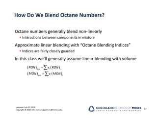 Updated: July 12, 2018
Copyright © 2017 John Jechura (jjechura@mines.edu)
How Do We Blend Octane Numbers?
Octane numbers generally blend non‐linearly
 Interactions between components in mixture
Approximate linear blending with “Octane Blending Indices”
 Indices are fairly closely guarded
In this class we’ll generally assume linear blending with volume
121
   
   




i
mix i
i
mix i
RON v RON
MON v MON
 