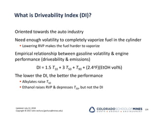 Updated: July 12, 2018
Copyright © 2017 John Jechura (jjechura@mines.edu)
What is Driveability Index (DI)?
Oriented towards the auto industry
Need enough volatility to completely vaporize fuel in the cylinder
 Lowering RVP makes the fuel harder to vaporize
Empirical relationship between gasoline volatility & engine
performance (driveability & emissions)
DI = 1.5 T10 + 3 T50 + T90 + (2.4oF)(EtOH vol%)
The lower the DI, the better the performance
 Alkylates raise T50
 Ethanol raises RVP & depresses T50, but not the DI
124
 