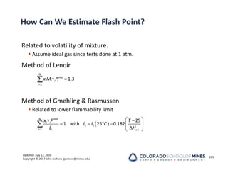 Updated: July 12, 2018
Copyright © 2017 John Jechura (jjechura@mines.edu)
How Can We Estimate Flash Point?
Related to volatility of mixture.
 Assume ideal gas since tests done at 1 atm.
Method of Lenoir
Method of Gmehling & Rasmussen
 Related to lower flammability limit
125

 

1
1.3
N
vap
i i i i
i
x M P
 

 
 
     

 

1 ,
25
1 with 25 0.182
vap
N
i i i
i i
i i c i
x P T
L L C
L H
 