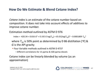 Updated: July 12, 2018
Copyright © 2017 John Jechura (jjechura@mines.edu)
How Do We Estimate & Blend Cetane Index?
Cetane index is an estimate of the cetane number based on
composition. It does not take into account effects of additives to
improve cetane number.
Estimation method outlined by ASTM D 976
Index = ‐420.34 + 0.016 G2 + 0.192 G log(T50) + 65.01[log(T50)]2 – 0.0001809 T50
2
where T50 is 50% point as determined by D 86 distillation [oF] &
G is the API gravity
 Four Variable methods outlined in ASTM D 4737
• Different correlations for 15 ppmw & 500 ppmw diesels
Cetane index can be linearly blended by volume (as an
approximation)
127
 