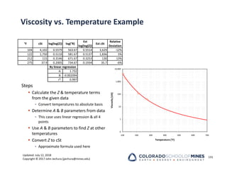 Updated: July 12, 2018
Copyright © 2017 John Jechura (jjechura@mines.edu)
Viscosity vs. Temperature Example
Steps
 Calculate the Z & temperature terms
from the given data
• Convert temperatures to absolute basis
 Determine A & B parameters from data
• This case uses linear regression & all 4
points
 Use A & B parameters to find Z at other
temperatures
 Convert Z to cSt
• Approximate formula used here
°F cSt log(log(Z)) log(°R)
Est
log(log(Z))
Est cSt
Relative
Deviation
104 4,102 0.5579 563.67 0.5514 3,629 ‐12%
122 1,750 0.5110 581.67 0.5137 1,836 5%
212 115 0.3146 671.67 0.3253 130 13%
275 37.9 0.2005 734.67 0.1934 35.7 ‐6%
A: 1.732
B: ‐0.002094
r²: 0.997
By linear regression
131
0
1
10
100
1,000
10,000
100 200 300 400 500 600 700
Temperature [°F]
Viscosity
[cSt]
 