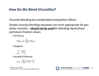 Updated: July 12, 2018
Copyright © 2017 John Jechura (jjechura@mines.edu)
How Do We Blend Viscosities?
Viscosity blending has complicated composition effects
Simple viscosity blending equations are more appropriate for gas‐
phase viscosity – should not be used for blending liquid‐phase
petroleum fraction values
 Arrhenius
 Bingham
 Kendall & Monroe
132
   
  

ln ln
mix i i
v

 

1 i
mix i
v
 
 
  
 

3
1/3
ln
mix i i
x
 