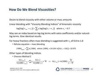 Updated: July 12, 2018
Copyright © 2017 John Jechura (jjechura@mines.edu)
How Do We Blend Viscosities?
Desire to blend viscosity with either volume or mass amounts
Linear blending with “Viscosity Blending Indices” of kinematic viscosity
May see an index based on log‐log terms with extra coefficients and/or natural‐
log terms. Give identical results.
For heavy fractions often mass blending is suggested with c of 0.8 to 1.0
 Refutas equation – mass blending
Other types of blending indices
 Chevron Method 2
133
 
   
 
        

log log log log where 0.7
mix c i i c c
v
       
 
     

VBN VBN where VBN 14.534 ln ln 0.8 10.975
i i
blend i i
w
 
 
 
 
   
 
     
  

ln ln
ln ln 1000
ln 1000 ln 1000 1
W
W
W
mix i
i mix
mix i
v
 