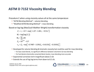 Updated: July 12, 2018
Copyright © 2017 John Jechura (jjechura@mines.edu)
ASTM D 7152 Viscosity Blending
Procedure C when using viscosity values all at the same temperature
 “ASTM Blending Method” – volume blending
 “Modified ASTM Blending Method” – mass blending
Based on log‐log (MacCoull‐Walther‐Wright) transformation viscosity
 Developed for volume blending & kinematic viscosity but could be used for mass blending
• For base stock blends, no significant difference between volumetric & mass blending
• For fuel blends (chemically converted blend stocks), mass blending more accurate
 Exponential correction term insignificant above 2 cSt
 Extends the use of log‐log terms from down to 0.2 cSt.
134
 
 
 
        


 
 
      
 

2
10
2 3
0.7 exp 1.47 1.84 0.51
log log
10 0.7
exp 0.7487 3.295 0.6119 0.3193
WB
i i i i
i i
B i i
B
B B B B B
Z
W Z
W vW
Z
Z Z Z Z
 