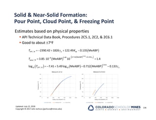 Updated: July 12, 2018
Copyright © 2017 John Jechura (jjechura@mines.edu)
Solid & Near‐Solid Formation:
Pour Point, Cloud Point, & Freezing Point
Estimates based on physical properties
 API Technical Data Book, Procedures 2C5.1, 2C2, & 2C6.1
 Good to about 7oF
136
 
      
, 2390.42 1826 122.49 0.135 MeABP
FPT R o W
T K
 
 
 
  

   
0.315
0.712 MeABP 0.133
5.49
8
, 3.85 10 MeABP 10 1.4
o
pour R
T
     
      
0.315
10 , 10
log 7.41 5.49log MeABP 0.712 MeABP 0.133
CPT R o
T
 