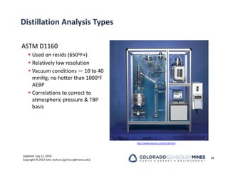 Updated: July 12, 2018
Copyright © 2017 John Jechura (jjechura@mines.edu)
Distillation Analysis Types
ASTM D1160
 Used on resids (650oF+)
 Relatively low resolution
 Vacuum conditions — 10 to 40
mmHg; no hotter than 1000oF
AEBP
 Correlations to correct to
atmospheric pressure & TBP
basis
18
http://www.lazarsci.com/d1160.htm
 