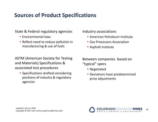 Updated: July 12, 2018
Copyright © 2017 John Jechura (jjechura@mines.edu)
Sources of Product Specifications
State & Federal regulatory agencies
 Environmental laws
 Reflect need to reduce pollution in
manufacturing & use of fuels
ASTM (American Society for Testing
and Materials) Specifications &
associated test procedures
 Specifications drafted considering
positions of industry & regulatory
agencies
Industry associations
 American Petroleum Institute
 Gas Processors Association
 Asphalt Institute
Between companies based on
“typical” specs
 Negotiated
 Deviations have predetermined
price adjustments
30
 
