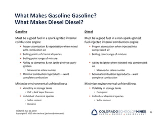 Updated: July 12, 2018
Copyright © 2017 John Jechura (jjechura@mines.edu)
What Makes Gasoline Gasoline?
What Makes Diesel Diesel?
Gasoline
Must be a good fuel in a spark‐ignited internal
combustion engine
 Proper atomization & vaporization when mixed
with combustion air
 Boiling points of chemical species
 Boiling point range of mixture
 Ability to compress & not ignite prior to spark‐
ignition
• Measured as octane number
 Minimal combustion byproducts – want
complete combustion
Minimize environmental unfriendliness
 Volatility in storage tanks
• RVP – Reid Vapor Pressure
 Individual chemical species
• Sulfur content
• Benzene
Diesel
Must be a good fuel in a non‐spark‐ignited
fuel‐injected internal combustion engine
 Proper atomization when injected into
compressed air
 Boiling point range of mixture
 Ability to ignite when injected into compressed
air
• Measured as cetane number
 Minimal combustion byproducts – want
complete combustion
Minimize environmental unfriendliness
 Volatility in storage tanks
• Flash point
 Individual chemical species
• Sulfur content
31
 