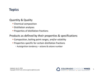 Updated: July 12, 2018
Copyright © 2017 John Jechura (jjechura@mines.edu)
Topics
Quantity & Quality
 Chemical composition
 Distillation analyses
 Properties of distillation fractions
Products as defined by their properties & specifications
 Composition, boiling point ranges, and/or volatility
 Properties specific for certain distillation fractions
• Autoignition tendency – octane & cetane number
3
 