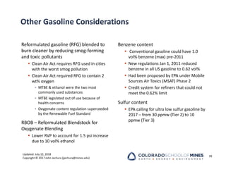 Updated: July 12, 2018
Copyright © 2017 John Jechura (jjechura@mines.edu)
Other Gasoline Considerations
Reformulated gasoline (RFG) blended to
burn cleaner by reducing smog‐forming
and toxic pollutants
 Clean Air Act requires RFG used in cities
with the worst smog pollution
 Clean Air Act required RFG to contain 2
wt% oxygen
• MTBE & ethanol were the two most
commonly used substances
• MTBE legislated out of use because of
health concerns
• Oxygenate content regulation superceeded
by the Renewable Fuel Standard
RBOB – Reformulated Blendstock for
Oxygenate Blending
 Lower RVP to account for 1.5 psi increase
due to 10 vol% ethanol
Benzene content
 Conventional gasoline could have 1.0
vol% benzene (max) pre‐2011
 New regulations Jan 1, 2011 reduced
benzene in all US gasoline to 0.62 vol%
 Had been proposed by EPA under Mobile
Sources Air Toxics (MSAT) Phase 2
 Credit system for refiners that could not
meet the 0.62% limit
Sulfur content
 EPA calling for ultra low sulfur gasoline by
2017 – from 30 ppmw (Tier 2) to 10
ppmw (Tier 3)
39
 