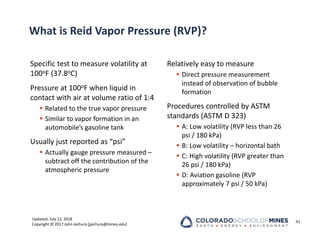 Updated: July 12, 2018
Copyright © 2017 John Jechura (jjechura@mines.edu)
What is Reid Vapor Pressure (RVP)?
Specific test to measure volatility at
100oF (37.8oC)
Pressure at 100oF when liquid in
contact with air at volume ratio of 1:4
 Related to the true vapor pressure
 Similar to vapor formation in an
automobile’s gasoline tank
Usually just reported as “psi”
 Actually gauge pressure measured –
subtract off the contribution of the
atmospheric pressure
Relatively easy to measure
 Direct pressure measurement
instead of observation of bubble
formation
Procedures controlled by ASTM
standards (ASTM D 323)
 A: Low volatility (RVP less than 26
psi / 180 kPa)
 B: Low volatility – horizontal bath
 C: High volatility (RVP greater than
26 psi / 180 kPa)
 D: Aviation gasoline (RVP
approximately 7 psi / 50 kPa)
41
 