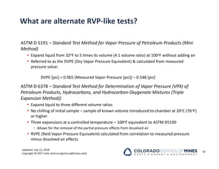 Updated: July 12, 2018
Copyright © 2017 John Jechura (jjechura@mines.edu)
What are alternate RVP‐like tests?
ASTM D 5191 – Standard Test Method for Vapor Pressure of Petroleum Products (Mini
Method)
 Expand liquid from 32oF to 5 times its volume (4:1 volume ratio) at 100oF without adding air
 Referred to as the DVPE (Dry Vapor Pressure Equivalent) & calculated from measured
pressure value:
DVPE [psi] = 0.965 (Measured Vapor Pressure [psi]) – 0.548 [psi]
ASTM D 6378 – Standard Test Method for Determination of Vapor Pressure (VPX) of
Petroleum Products, Hydrocarbons, and Hydrocarbon‐Oxygenate Mixtures (Triple
Expansion Method))
 Expand liquid to three different volume ratios
 No chilling of initial sample – sample of known volume introduced to chamber at 20oC (76oF)
or higher
 Three expansions at a controlled temperature – 100oF equivalent to ASTM D5190
• Allows for the removal of the partial pressure effects from dissolved air
 RVPE (Reid Vapor Pressure Equivalent) calculated from correlation to measured pressure
minus dissolved air effects
42
 