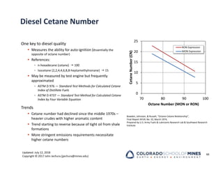 Updated: July 12, 2018
Copyright © 2017 John Jechura (jjechura@mines.edu)
Diesel Cetane Number
One key to diesel quality
 Measures the ability for auto‐ignition (essentially the
opposite of octane number)
 References:
• n‐hexadecane (cetane)  100
• Isocetane (2,2,4,4,6,8,8‐heptamethylnonane)  15
 May be measured by test engine but frequently
approximated
• ASTM D 976 — Standard Test Methods for Calculated Cetane
Index of Distillate Fuels
• ASTM D 4737 — Standard Test Method for Calculated Cetane
Index by Four Variable Equation
Trends
 Cetane number had declined since the middle 1970s –
heavier crudes with higher aromatic content
 Trend starting to reverse because of tight oil from shale
formations
 More stringent emissions requirements necessitate
higher cetane numbers
44
Bowden, Johnston, & Russell, “Octane‐Cetane Relationship”,
Final Report AFLRL No. 33, March 1974,
Prepared by U.S. Army Fuels & Lubricants Research Lab & Southwest Research
Institute
0
5
10
15
20
25
70 80 90 100
Cetane
Number
(CN)
Octane Number (MON or RON)
RON Expression
MON Expression
 