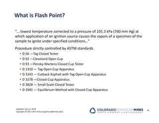 Updated: July 12, 2018
Copyright © 2017 John Jechura (jjechura@mines.edu)
What is Flash Point?
“… lowest temperature corrected to a pressure of 101.3 kPa (760 mm Hg) at
which application of an ignition source causes the vapors of a specimen of the
sample to ignite under specified conditions…”
Procedure strictly controlled by ASTM standards
 D 56 —Tag Closed Tester
 D 92 —Cleveland Open Cup
 D 93 —Pensky‐Martens Closed Cup Tester
 D 1310 — Tag Open‐Cup Apparatus
 D 3143 — Cutback Asphalt with Tag Open‐Cup Apparatus
 D 3278 —Closed‐Cup Apparatus
 D 3828 — Small Scale Closed Tester
 D 3941 — Equilibrium Method with Closed‐Cup Apparatus
45
 