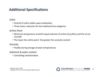 Updated: July 12, 2018
Copyright © 2017 John Jechura (jjechura@mines.edu)
Additional Specifications
Sulfur
 Control of sulfur oxides upon combustion
 Three levels, reduction for the traditional five categories
Aniline Point
 Minimum temperature at which equal volumes of aniline (C6H5NH2) and the oil are
miscible
 The lower the aniline point the greater the aromatic content
Viscosity
 Fluidity during storage at lower temperatures
Sediment & water content
 Controlling contamination
48
 