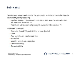 Updated: July 12, 2018
Copyright © 2017 John Jechura (jjechura@mines.edu)
Lubricants
Terminology based solely on the Viscosity Index — independent of the crude
source or type of processing
 Paraffinic lubricants are all grades, both bright stock & neutral, with a finished
viscosity Index more than 75
 Naphthenic lubricants are all grades with a viscosity Index less than 75
Important properties
 Kinematic viscosity (viscosity divided by mass density)
 Color
 Pour point for cold weather operation
 Flash point
 Volatility for reduced evaporation
 Oxidation stability
 Thermal stability
62
 