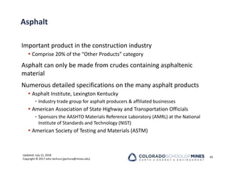 Updated: July 12, 2018
Copyright © 2017 John Jechura (jjechura@mines.edu)
Asphalt
Important product in the construction industry
 Comprise 20% of the “Other Products” category
Asphalt can only be made from crudes containing asphaltenic
material
Numerous detailed specifications on the many asphalt products
 Asphalt Institute, Lexington Kentucky
• Industry trade group for asphalt producers & affiliated businesses
 American Association of State Highway and Transportation Officials
• Sponsors the AASHTO Materials Reference Laboratory (AMRL) at the National
Institute of Standards and Technology (NIST)
 American Society of Testing and Materials (ASTM)
65
 