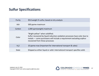 Updated: July 12, 2018
Copyright © 2017 John Jechura (jjechura@mines.edu)
Sulfur Specifications
Purity 99.8 weight % sulfur, based on dry analysis
Ash 500 ppmw maximum
Carbon 1,000 ppm(weight) maximum
Color
"Bright yellow" when solidified.
Sulfur recovered by liquid reduction‐oxidation processes have color due to
metals — some purchasers will include a requirement excluding sulphur
recovered from these processes
H2S 10 ppmw max (Important for international transport & sales)
State Shipped as either liquid or solid. International transport specifies solid.
67
 