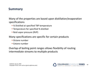 Updated: July 12, 2018
Copyright © 2017 John Jechura (jjechura@mines.edu)
Summary
Many of the properties are based upon distillation/evaporation
specifications
 % Distilled at specified TBP temperature
 Temperature for specified % distilled
 Reid vapor pressure (RVP)
Many specifications are specific for certain products
 Octane number
 Cetane number
Overlap of boiling point ranges allows flexibility of routing
intermediate streams to multiple products
69
 