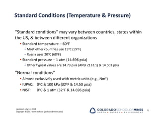 Updated: July 12, 2018
Copyright © 2017 John Jechura (jjechura@mines.edu)
Standard Conditions (Temperature & Pressure)
“Standard conditions” may vary between countries, states within
the US, & between different organizations
 Standard temperature – 60oF
• Most other countries use 15oC (59oF)
• Russia uses 20oC (68oF)
 Standard pressure – 1 atm (14.696 psia)
• Other typical values are 14.73 psia (ANSI Z132.1) & 14.503 psia
“Normal conditions”
 Almost exclusively used with metric units (e.g., Nm³)
 IUPAC: 0oC & 100 kPa (32oF & 14.50 psia)
 NIST: 0oC & 1 atm (32oF & 14.696 psia)
71
 