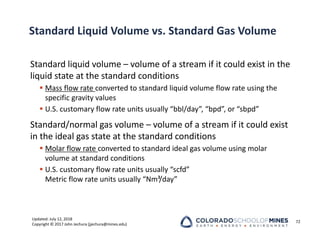 Updated: July 12, 2018
Copyright © 2017 John Jechura (jjechura@mines.edu)
Standard Liquid Volume vs. Standard Gas Volume
Standard liquid volume – volume of a stream if it could exist in the
liquid state at the standard conditions
 Mass flow rate converted to standard liquid volume flow rate using the
specific gravity values
 U.S. customary flow rate units usually “bbl/day”, “bpd”, or “sbpd”
Standard/normal gas volume – volume of a stream if it could exist
in the ideal gas state at the standard conditions
 Molar flow rate converted to standard ideal gas volume using molar
volume at standard conditions
 U.S. customary flow rate units usually “scfd”
Metric flow rate units usually “Nm³/day”
72
 