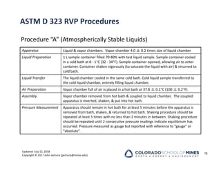 Updated: July 12, 2018
Copyright © 2017 John Jechura (jjechura@mines.edu)
ASTM D 323 RVP Procedures
Procedure “A” (Atmospherically Stable Liquids)
78
Apparatus Liquid & vapor chambers. Vapor chamber 4.0 ± 0.2 times size of liquid chamber
Liquid Preparation 1 L sample container filled 70‐80% with test liquid sample. Sample container cooled
in a cold bath at 0 ‐ 1C (32 ‐ 34F). Sample container opened, allowing air to enter
container. Container shaken vigorously (to saturate the liquid with air) & returned to
cold bath.
Liquid Transfer The liquid chamber cooled in the same cold bath. Cold liquid sample transferred to
the cold liquid chamber, entirely filling liquid chamber.
Air Preparation Vapor chamber full of air is placed in a hot bath at 37.8 ± 0.1C (100 ± 0.2F).
Assembly Vapor chamber removed from hot bath & coupled to liquid chamber. The coupled
apparatus is inverted, shaken, & put into hot bath.
Pressure Measurement Apparatus should remain in hot bath for at least 5 minutes before the apparatus is
removed from bath, shaken, & returned to hot bath. Shaking procedure should be
repeated at least 5 times with no less than 2 minutes in between. Shaking procedure
should be repeated until 2 consecutive pressure readings indicate equilibrium has
occurred. Pressure measured as gauge but reported with reference to “gauge” or
“absolute”.
 