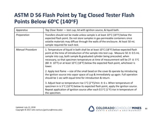 Updated: July 12, 2018
Copyright © 2017 John Jechura (jjechura@mines.edu)
ASTM D 56 Flash Point by Tag Closed Tester Flash
Points Below 60oC (140oF)
80
Apparatus Tag Close Tester — test cup, lid with ignition source, & liquid bath.
Preparation Transfers should not be made unless sample is at least 10C (18F) below the
expected flash point. Do not store samples in gas‐permeable containers since
volatile materials may diffuse through the walls of the enclosure. At least 50 mL
sample required for each test.
Manual Procedure 1. Temperature of liquid in bath shall be at least 10C (18F) below expected flash
point at the time of introduction of the sample into test cup. Measure 50 ± 0.5 mL
sample into cup, both sample & graduated cylinder being precooled, when
necessary, so that specimen temperature at time of measurement will be 27 ± 5C
(80 ± 10F) or at least 10C (18F) below the expected flash point, whichever is
lower.
2. Apply test flame —size of the small bead on the cover & operate by introducing
the ignition source into vapor space of cup & immediately up again. Full operation
should be 1 sec with equal time for introduction & return.
3. Adjust heat so temperature rise 1C (2F)/min ± 6 s. When temperature of
specimen in is 5C (10F) below its expected flash point, apply the ignition source.
Repeat application of ignition source after each 0.5C (1F) rise in temperature of
the specimen.
 
