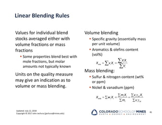 Updated: July 12, 2018
Copyright © 2017 John Jechura (jjechura@mines.edu)
Linear Blending Rules
Values for individual blend
stocks averaged either with
volume fractions or mass
fractions
 Some properties blend best with
mole fractions, but molar
amounts not typically known
Units on the quality measure
may give an indication as to
volume or mass blending.
Volume blending
 Specific gravity (essentially mass
per unit volume)
 Aromatics & olefins content
(vol%)
Mass blending:
 Sulfur & nitrogen content (wt%
or ppm)
 Nickel & vanadium (ppm)
81
 



i i
mix i i
i
V X
X v X
V



 


 
 i oi i
i i
mix i i
i i oi
v X
m X
X w X
m v
 