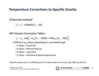 Updated: July 12, 2018
Copyright © 2017 John Jechura (jjechura@mines.edu)
Temperature Corrections to Specific Gravity
O’Donnell method1
API Volume Correction Tables
 Different 60 values depending on commodity type
• A Tables – Crude Oils
• B Tables – Refined Products
• D Tables – Lubricants
• C Tables – Individual & Special Applications
1Reported slope value is ‐0.00108 (g/cm3)2/oC, Hydrocarbon Processing, April 1980, pp 229‐231
84
 

    
2 2
0.000601 60
T o F
T
   
 
60 60
exp 60 1 0.8 60
T o F F
T T
 
 
        
 
 