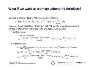 Updated: July 12, 2018
Copyright © 2017 John Jechura (jjechura@mines.edu)
What if we want to estimate volumetric shrinkage?
Method in Chapter 12.3 of API measurement manual
Example: Blend 95,000 bbl of 30.7oAPI (0.8724 specific gravity) crude oil with
5,000 bbl of 86.5oAPI (0.6491 specific gravity) natural gasoline
 By ideal mixing:
 With shrinkage:
85
   

     

0.819 2.28
8
4.86 10 100 where 100
L
L H
H L
V
S C C G G C
V V
  
     
      

100,000 bbl
0.6491 5000 0.8724 95000 141.5
0.8612 and 131.5 32.8
100000
mix H L
L L H H
mix mix
mix mix
V V V
V V
G
V
   
   

          

 
   
   
   
   
     
    
0.819 2.28
8
5000
100 5 4.86 10 5 100 5 86.5 30.7 0.0972
5000 95000
100 100 0.0972
100000 99,903 bbl
100 100
0.6491 5000 0.8724 95000 141.5
0.8621 and
99903
mix H L
L L H H
mix mix
mix
C S
S
V V V
V V
G
V
 

131.5 32.6
mix
 