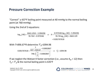 Updated: July 12, 2018
Copyright © 2017 John Jechura (jjechura@mines.edu)
Pressure Correction Example
“Correct” a 437oF boiling point measured at 40 mmHg to the normal boiling
point (at 760 mmHg).
Using the 2nd of 3 equations:
With T=896.67oR determine T’B=1094.98
If we neglect the Watson K factor correction (i.e., assume KW = 12) then
TB = T’B & the normal boiling point is 635oF
89
 
 
 


  
 

10
10
10
0.972546log 40 5.994296
2663.129 5.994296
log 40
95.76 0.972546 95.76log 40 2663.129
0.001767618
X
X
X

 
  
 

 

 
1
0.0002867
437 459.67
0.001767618 1094.98
1
748.1 0.0002867
B
B
T
T
 