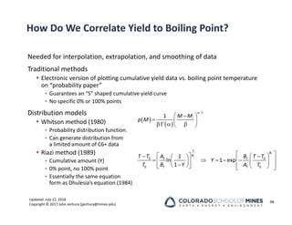 Updated: July 12, 2018
Copyright © 2017 John Jechura (jjechura@mines.edu)
How Do We Correlate Yield to Boiling Point?
Needed for interpolation, extrapolation, and smoothing of data
Traditional methods
 Electronic version of plotting cumulative yield data vs. boiling point temperature
on “probability paper”
• Guarantees an “S” shaped cumulative yield curve
• No specific 0% or 100% points
Distribution models
 Whitson method (1980)
• Probability distribution function.
• Can generate distribution from
a limited amount of C6+ data
 Riazi method (1989)
• Cumulative amount (Y)
• 0% point, no 100% point
• Essentially the same equation
form as Dhulesia’s equation (1984)
98
 
 

 

  
   
 
1
1 i
M M
p M
 
 
 
 
 
 
      
 
 

   
   
 
1
0 0
0 0
1
ln 1 exp
1
T
T
B
B
T T
T T
T T T T
A B
Y
T B Y A T
 