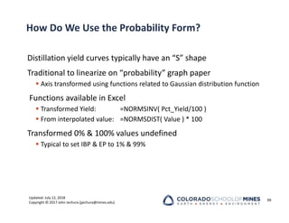 Updated: July 12, 2018
Copyright © 2017 John Jechura (jjechura@mines.edu)
How Do We Use the Probability Form?
Distillation yield curves typically have an “S” shape
Traditional to linearize on “probability” graph paper
 Axis transformed using functions related to Gaussian distribution function
Functions available in Excel
 Transformed Yield: =NORMSINV( Pct_Yield/100 )
 From interpolated value: =NORMSDIST( Value ) * 100
Transformed 0% & 100% values undefined
 Typical to set IBP & EP to 1% & 99%
99
 