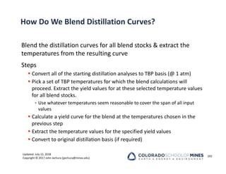 Updated: July 12, 2018
Copyright © 2017 John Jechura (jjechura@mines.edu)
How Do We Blend Distillation Curves?
Blend the distillation curves for all blend stocks & extract the
temperatures from the resulting curve
Steps
 Convert all of the starting distillation analyses to TBP basis (@ 1 atm)
 Pick a set of TBP temperatures for which the blend calculations will
proceed. Extract the yield values for at these selected temperature values
for all blend stocks.
• Use whatever temperatures seem reasonable to cover the span of all input
values
 Calculate a yield curve for the blend at the temperatures chosen in the
previous step
 Extract the temperature values for the specified yield values
 Convert to original distillation basis (if required)
102
 