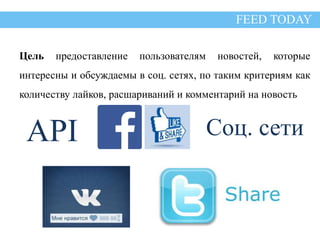 Цель 
FEED TODAY 
Цель предоставление пользователям новостей, которые 
интересны и обсуждаемы в соц. сетях, по таким критериям как 
количеству лайков, расшариваний и комментарий на новость 
API Соц. сети 
 
