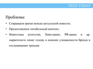 Проблемы FEED TODAY 
Проблемы: 
• Сокращаем время поиска актуальной новости; 
• Предоставляем читабельный контент; 
• Новостные агентства, Smm-щики, PR-щики и др. 
маркетологи ломят голову в поисках узнаваемости бренда в 
отслеживании трендов 
 