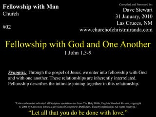 Compiled and Presented by:
Fellowship with Man                                                              Dave Stewart
Church                                                                       31 January, 2010
                                                                              Las Cruces, NM
#02                                                             www.churchofchristmiranda.com

Fellowship with God and One Another
                                                  1 John 1.3-9


  Synopsis: Through the gospel of Jesus, we enter into fellowship with God
  and with one another. These relationships are inherently interrelated.
  Fellowship describes the intimate joining together in this relationship.



      “Unless otherwise indicated, all Scripture quotations are from The Holy Bible, English Standard Version, copyright
         © 2001 by Crossway Bibles, a division of Good News Publishers. Used by permission. All rights reserved.”

                  “Let all that you do be done with love.”
 