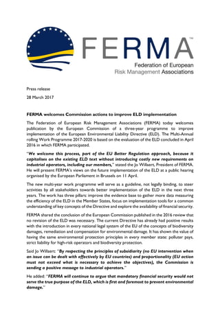 Press release
28 March 2017
FERMA welcomes Commission actions to improve ELD implementation
The Federation of European Risk Management Associations (FERMA) today welcomes
publication by the European Commission of a three-year programme to improve
implementation of the European Environmental Liability Directive (ELD). The Multi-Annual
rolling Work Programme 2017-2020 is based on the evaluation of the ELD concluded in April
2016 in which FERMA participated.
“We welcome this process, part of the EU Better Regulation approach, because it
capitalises on the existing ELD text without introducing costly new requirements on
industrial operators, including our members,” stated the Jo Willaert, President of FERMA.
He will present FERMA’s views on the future implementation of the ELD at a public hearing
organised by the European Parliament in Brussels on 11 April.
The new multi-year work programme will serve as a guideline, not legally binding, to steer
activities by all stakeholders towards better implementation of the ELD in the next three
years. The work has three pillars: improve the evidence base to gather more data measuring
the efficiency of the ELD in the Member States, focus on implementation tools for a common
understanding of key concepts of the Directive and explore the availability of financial security.
FERMA shared the conclusion of the European Commission published in the 2016 review that
no revision of the ELD was necessary. The current Directive has already had positive results
with the introduction in every national legal system of the EU of the concepts of biodiversity
damages, remediation and compensation for environmental damage. It has shown the value of
having the same environmental protection principles in every member state: polluter pays,
strict liability for high-risk operators and biodiversity protection.
Said Jo Willaert: “By respecting the principles of subsidiarity (no EU intervention when
an issue can be dealt with effectively by EU countries) and proportionality (EU action
must not exceed what is necessary to achieve the objectives), the Commission is
sending a positive message to industrial operators.”
He added: “FERMA will continue to argue that mandatory financial security would not
serve the true purpose of the ELD, which is first and foremost to prevent environmental
damage.”
 