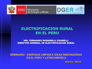ELECTRIFICACION RURAL
             EN EL PERU
        ING. FERNANDO ROSSINELLI UGARELLI
    DIRECTOR GENERAL DE ELECTRIFICACION RURAL




SEMINARIO : ENERGIAS LIMPIAS E IDEAS INNOVADORAS
            EN EL PERU Y LATINOAMERICA
                                      Marzo, 2010
 
