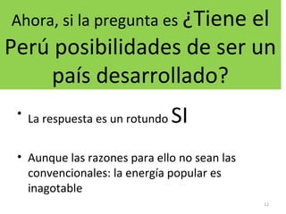 Ahora, si la pregunta es ¿Tiene el
Perú posibilidades de ser un
país desarrollado?
• La respuesta es un rotundo SI
• Aunque las razones para ello no sean las
convencionales: la energía popular es
inagotable
12
 