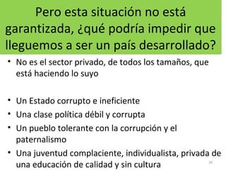 Pero esta situación no está
garantizada, ¿qué podría impedir que
lleguemos a ser un país desarrollado?
• No es el sector privado, de todos los tamaños, que
está haciendo lo suyo
• Un Estado corrupto e ineficiente
• Una clase política débil y corrupta
• Un pueblo tolerante con la corrupción y el
paternalismo
• Una juventud complaciente, individualista, privada de
una educación de calidad y sin cultura 20
 