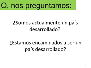 ¿Somos actualmente un país
desarrollado?
¿Estamos encaminados a ser un
país desarrollado?
4
O, nos preguntamos:
 