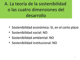 A. La teoría de la sostenibilidad
o las cuatro dimensiones del
desarrollo
• Sostenibilidad económica: SI, en el corto plazo
• Sostenibilidad social: NO
• Sostenibilidad ambiental: NO
• Sostenibilidad institucional: NO
6
 