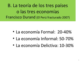 B. La teoría de los tres países
o las tres economías
Francisco Durand (El Perú fracturado 2007)
• La economía Formal: 20-40%
• La economía Informal: 50-70%
• La economía Delictiva: 10-30%
7
 