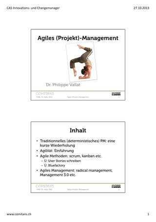 CAS Innovations- und Changemanager

27.10.2013

Agiles (Projekt)-Management

Dr. Philippe Vallat
FHBE, Ph. Vallat, 2013

Agiles (Projekt-)Management

1

Inhalt
• Traditionnelles (deterministisches) PM: eine
kurze Wiederholung
• Agilität: Einführung
• Agile Methoden: scrum, kanban etc.
– Ü: User Stories schreiben
– Ü: Bluefactory

• Agiles Management: radical management,
Management 3.0 etc.

FHBE, Ph. Vallat, 2013

www.comitans.ch

Agiles (Projekt-)Management

2

1

 
